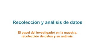 Recolección y análisis de datos
El papel del investigador en la muestra,
recolección de datos y su análisis.
 