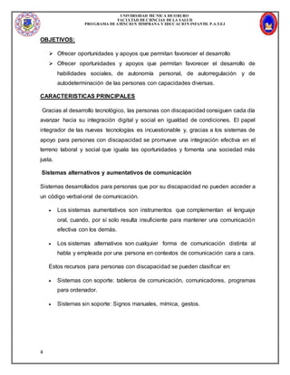 UNIVERSIDAD TECNICA DEORURO
FACULTAD DECIENCIAS DELA SALUD
PROGRAMA DEATENCION TEMPRANA Y EDUCACION INFANTIL P.A.T.E.I
4
OBJETIVOS:
 Ofrecer oportunidades y apoyos que permitan favorecer el desarrollo
 Ofrecer oportunidades y apoyos que permitan favorecer el desarrollo de
habilidades sociales, de autonomía personal, de autorregulación y de
autodeterminación de las personas con capacidades diversas.
CARACTERISTICAS PRINCIPALES
Gracias al desarrollo tecnológico, las personas con discapacidad consiguen cada día
avanzar hacia su integración digital y social en igualdad de condiciones. El papel
integrador de las nuevas tecnologías es incuestionable y, gracias a los sistemas de
apoyo para personas con discapacidad se promueve una integración efectiva en el
terreno laboral y social que iguala las oportunidades y fomenta una sociedad más
justa.
Sistemas alternativos y aumentativos de comunicación
Sistemas desarrollados para personas que por su discapacidad no pueden acceder a
un código verbal-oral de comunicación.
 Los sistemas aumentativos son instrumentos que complementan el lenguaje
oral, cuando, por sí solo resulta insuficiente para mantener una comunicación
efectiva con los demás.
 Los sistemas alternativos son cualquier forma de comunicación distinta al
habla y empleada por una persona en contextos de comunicación cara a cara.
Estos recursos para personas con discapacidad se pueden clasificar en:
 Sistemas con soporte: tableros de comunicación, comunicadores, programas
para ordenador.
 Sistemas sin soporte: Signos manuales, mímica, gestos.
 