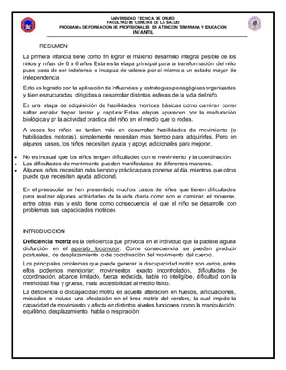 UNIVERSIDAD TECNICA DE ORURO
FACULTAD DE CIENCIAS DE LA SALUD
PROGRAMA DE FORMACION DE PROFESIONALES EN ATENCION TEMPRANA Y EDUCACION
INFANTIL
RESUMEN
La primera infancia tiene como fin lograr el máximo desarrollo integral posible de los
niños y niñas de 0 a 6 años Esta es la etapa principal para la transformación del niño
pues pasa de ser indefenso e incapaz de valerse por si mismo a un estado mayor de
independencia
Esto es logrado con la aplicación de influencias y estrategias pedagógicasorganizadas
y bien estructuradas dirigidas a desarrollar distintas esferas de la vida del niño
Es una etapa de adquisición de habilidades motrices básicas como caminar correr
saltar escalar trepar lanzar y capturar.Estas etapas aparecen por la maduración
biológica y pr la actividad practica del niño en el medio que lo rodea.
A veces los niños se tardan más en desarrollar habilidades de movimiento (o
habilidades motoras), simplemente necesitan más tiempo para adquirirlas. Pero en
algunos casos, los niños necesitan ayuda y apoyo adicionales para mejorar.
 No es inusual que los niños tengan dificultades con el movimiento y la coordinación.
 Las dificultades de movimiento pueden manifestarse de diferentes maneras.
 Algunos niños necesitan más tiempo y práctica para ponerse al día, mientras que otros
puede que necesiten ayuda adicional.
En el preescolar se han presentado muchos casos de niños que tienen dificultades
para realizar algunas actividades de la vida diaria como son el caminar, el moverse,
entre otras mas y esto tiene como consecuencia el que el niño se desarrolle con
problemas sus capacidades motrices
INTRODUCCION
Deficiencia motriz es la deficiencia que provoca en el individuo que la padece alguna
disfunción en el aparato locomotor. Como consecuencia se pueden producir
posturales, de desplazamiento o de coordinación del movimiento del cuerpo.
Los principales problemas que puede generar la discapacidad motriz son varios, entre
ellos podemos mencionar: movimientos exacto incontrolados, dificultades de
coordinación, alcance limitado, fuerza reducida, habla no inteligible, dificultad con la
motricidad fina y gruesa, mala accesibilidad al medio físico.
La deficiencia o discapacidad motriz es aquella alteración en huesos, articulaciones,
músculos e incluso una afectación en el área motriz del cerebro, la cual impide la
capacidad de movimiento y afecta en distintos niveles funciones como la manipulación,
equilibrio, desplazamiento, habla o respiración
 