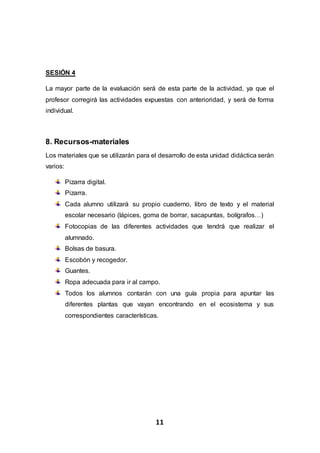 11
SESIÓN 4
La mayor parte de la evaluación será de esta parte de la actividad, ya que el
profesor corregirá las actividades expuestas con anterioridad, y será de forma
individual.
8. Recursos-materiales
Los materiales que se utilizarán para el desarrollo de esta unidad didáctica serán
varios:
Pizarra digital.
Pizarra.
Cada alumno utilizará su propio cuaderno, libro de texto y el material
escolar necesario (lápices, goma de borrar, sacapuntas, bolígrafos…)
Fotocopias de las diferentes actividades que tendrá que realizar el
alumnado.
Bolsas de basura.
Escobón y recogedor.
Guantes.
Ropa adecuada para ir al campo.
Todos los alumnos contarán con una guía propia para apuntar las
diferentes plantas que vayan encontrando en el ecosistema y sus
correspondientes características.
 