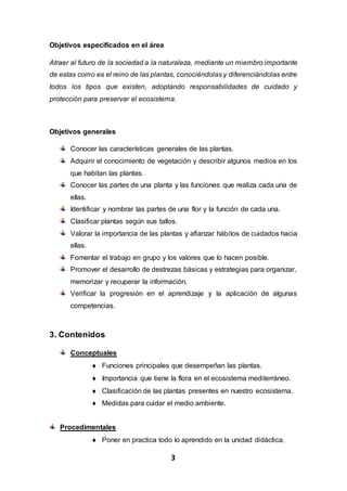 3
Objetivos especificados en el área
Atraer al futuro de la sociedad a la naturaleza, mediante un miembro importante
de estas como es el reino de las plantas, conociéndolas y diferenciándolas entre
todos los tipos que existen, adoptando responsabilidades de cuidado y
protección para preservar el ecosistema.
Objetivos generales
Conocer las características generales de las plantas.
Adquirir el conocimiento de vegetación y describir algunos medios en los
que habitan las plantas.
Conocer las partes de una planta y las funciones que realiza cada una de
ellas.
Identificar y nombrar las partes de una flor y la función de cada una.
Clasificar plantas según sus tallos.
Valorar la importancia de las plantas y afianzar hábitos de cuidados hacia
ellas.
Fomentar el trabajo en grupo y los valores que lo hacen posible.
Promover el desarrollo de destrezas básicas y estrategias para organizar,
memorizar y recuperar la información.
Verificar la progresión en el aprendizaje y la aplicación de algunas
competencias.
3. Contenidos
Conceptuales
 Funciones principales que desempeñan las plantas.
 Importancia que tiene la flora en el ecosistema mediterráneo.
 Clasificación de las plantas presentes en nuestro ecosistema.
 Medidas para cuidar el medio ambiente.
Procedimentales
 Poner en practica todo lo aprendido en la unidad didáctica.
 