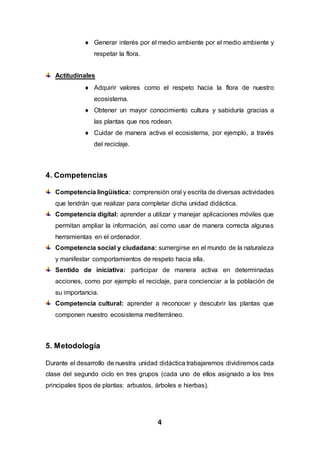 4
 Generar interés por el medio ambiente por el medio ambiente y
respetar la flora.
Actitudinales
 Adquirir valores como el respeto hacia la flora de nuestro
ecosistema.
 Obtener un mayor conocimiento cultura y sabiduría gracias a
las plantas que nos rodean.
 Cuidar de manera activa el ecosistema, por ejemplo, a través
del reciclaje.
4. Competencias
Competencia lingüística: comprensión oral y escrita de diversas actividades
que tendrán que realizar para completar dicha unidad didáctica.
Competencia digital: aprender a utilizar y manejar aplicaciones móviles que
permitan ampliar la información, así como usar de manera correcta algunas
herramientas en el ordenador.
Competencia social y ciudadana: sumergirse en el mundo de la naturaleza
y manifestar comportamientos de respeto hacia ella.
Sentido de iniciativa: participar de manera activa en determinadas
acciones, como por ejemplo el reciclaje, para concienciar a la población de
su importancia.
Competencia cultural: aprender a reconocer y descubrir las plantas que
componen nuestro ecosistema mediterráneo.
5. Metodología
Durante el desarrollo de nuestra unidad didáctica trabajaremos dividiremos cada
clase del segundo ciclo en tres grupos (cada uno de ellos asignado a los tres
principales tipos de plantas: arbustos, árboles e hierbas).
 