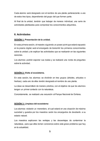 5
Cada alumno será designado con el nombre de una planta perteneciente a uno
de estos tres tipos, dependiendo del grupo del que formen parte.
Al final de la unidad, tendrán que trabajar de manera individual, una serie de
actividades planteadas para comprobar los conocimientos adquiridos.
6. Actividades
SESIÓN 1: Presentación de la unidad.
En esta primera sesión, el maestro siguiendo un power point que estará expuesto
en la pizarra digital, será el encargado de transmitir los primeros conocimientos
sobre la unidad y de explicar las actividades que se realizarán en las siguientes
sesiones.
Los alumnos podrán exponer sus dudas y se realizará una ronda de preguntas
sobre la actividad.
SESIÓN 2: Visita al ecosistema.
En esta sesión, los alumnos se dividirán en tres grupos (árboles, arbustos e
hierbas), cada uno de ellos tendrá designado el nombre de una planta.
La clase se desarrollará de manera práctica, con el objetivo de que los alumnos
tengan un primer contacto con la naturaleza.
Concretamente, se realizará una excursión al Parque Nacional de Doñana.
SESIÓN 3: Limpieza del ecosistema
Los alumnos visitarán un merendero, el cual estará en una situación de máxima
suciedad y guiados por los maestros serán los encargados de devolverlo a su
estado natural.
Los maestros explicaran las ventajas y las desventajas de contaminar la
naturaleza, para que ellos tomen conciencia sobre este grave problema que hay
en la actualidad.
 