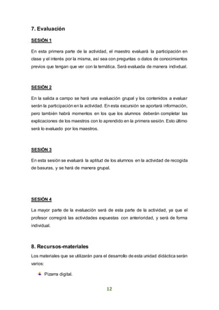 12
7. Evaluación
SESIÓN 1
En esta primera parte de la actividad, el maestro evaluará la participación en
clase y el interés por la misma, así sea con preguntas o datos de conocimientos
previos que tengan que ver con la temática. Será evaluada de manera indivdual.
SESIÓN 2
En la salida a campo se hará una evaluación grupal y los contenidos a evaluar
serán la participación en la actividad. En esta excursión se aportará información,
pero también habrá momentos en los que los alumnos deberán completar las
explicaciones de los maestros con lo aprendido en la primera sesión. Esto último
será lo evaluado por los maestros.
SESIÓN 3
En esta sesión se evaluará la aptitud de los alumnos en la actividad de recogida
de basuras, y se hará de manera grupal.
SESIÓN 4
La mayor parte de la evaluación será de esta parte de la actividad, ya que el
profesor corregirá las actividades expuestas con anterioridad, y será de forma
individual.
8. Recursos-materiales
Los materiales que se utilizarán para el desarrollo de esta unidad didáctica serán
varios:
Pizarra digital.
 