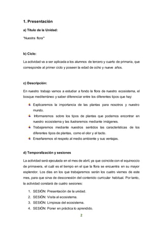 2
1. Presentación
a) Título de la Unidad:
“Nuestra flora”
b) Ciclo:
La actividad va a ser aplicada a los alumnos de tercero y cuarto de primaria, que
corresponde al primer ciclo y poseen la edad de ocho y nueve años.
c) Descripción:
En nuestro trabajo vamos a estudiar a fondo la flora de nuestro ecosistema, el
bosque mediterráneo y saber diferenciar entre los diferentes tipos que hay:
Explicaremos la importancia de las plantas para nosotros y nuestro
mundo.
Informaremos sobre los tipos de plantas que podemos encontrar en
nuestro ecosistema y las ilustraremos mediante imágenes.
Trabajaremos mediante nuestros sentidos las características de los
diferentes tipos de plantas, como el olor y el tacto.
Enseñaremos el respeto al medio ambiente y sus ventajas.
d) Temporalización y sesiones
La actividad será ejecutada en el mes de abril, ya que coincide con el equinoccio
de primavera, el cuál es el tiempo en el que la flora se encuentra en su mayor
esplendor. Los días en los que trabajaremos serán los cuatro viernes de este
mes, para que sirva de desconexión del contenido curricular habitual. Por tanto,
la actividad constará de cuatro sesiones:
1. SESIÓN: Presentación de la unidad.
2. SESIÓN: Visita al ecosistema.
3. SESIÓN: Limpieza del ecosistema.
4. SESIÓN: Poner en práctica lo aprendido.
 