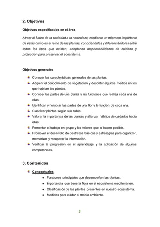 3
2. Objetivos
Objetivos especificados en el área
Atraer al futuro de la sociedad a la naturaleza, mediante un miembro importante
de estas como es el reino de las plantas, conociéndolas y diferenciándolas entre
todos los tipos que existen, adoptando responsabilidades de cuidado y
protección para preservar el ecosistema.
Objetivos generales
Conocer las características generales de las plantas.
Adquirir el conocimiento de vegetación y describir algunos medios en los
que habitan las plantas.
Conocer las partes de una planta y las funciones que realiza cada una de
ellas.
Identificar y nombrar las partes de una flor y la función de cada una.
Clasificar plantas según sus tallos.
Valorar la importancia de las plantas y afianzar hábitos de cuidados hacia
ellas.
Fomentar el trabajo en grupo y los valores que lo hacen posible.
Promover el desarrollo de destrezas básicas y estrategias para organizar,
memorizar y recuperar la información.
Verificar la progresión en el aprendizaje y la aplicación de algunas
competencias.
3. Contenidos
Conceptuales
 Funciones principales que desempeñan las plantas.
 Importancia que tiene la flora en el ecosistema mediterráneo.
 Clasificación de las plantas presentes en nuestro ecosistema.
 Medidas para cuidar el medio ambiente.
 