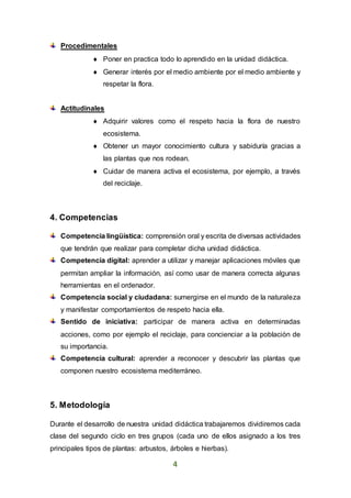 4
Procedimentales
 Poner en practica todo lo aprendido en la unidad didáctica.
 Generar interés por el medio ambiente por el medio ambiente y
respetar la flora.
Actitudinales
 Adquirir valores como el respeto hacia la flora de nuestro
ecosistema.
 Obtener un mayor conocimiento cultura y sabiduría gracias a
las plantas que nos rodean.
 Cuidar de manera activa el ecosistema, por ejemplo, a través
del reciclaje.
4. Competencias
Competencia lingüística: comprensión oral y escrita de diversas actividades
que tendrán que realizar para completar dicha unidad didáctica.
Competencia digital: aprender a utilizar y manejar aplicaciones móviles que
permitan ampliar la información, así como usar de manera correcta algunas
herramientas en el ordenador.
Competencia social y ciudadana: sumergirse en el mundo de la naturaleza
y manifestar comportamientos de respeto hacia ella.
Sentido de iniciativa: participar de manera activa en determinadas
acciones, como por ejemplo el reciclaje, para concienciar a la población de
su importancia.
Competencia cultural: aprender a reconocer y descubrir las plantas que
componen nuestro ecosistema mediterráneo.
5. Metodología
Durante el desarrollo de nuestra unidad didáctica trabajaremos dividiremos cada
clase del segundo ciclo en tres grupos (cada uno de ellos asignado a los tres
principales tipos de plantas: arbustos, árboles e hierbas).
 