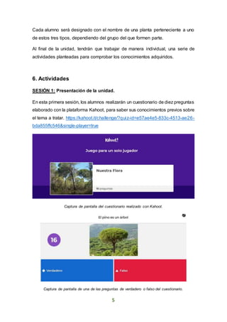 5
Cada alumno será designado con el nombre de una planta perteneciente a uno
de estos tres tipos, dependiendo del grupo del que formen parte.
Al final de la unidad, tendrán que trabajar de manera individual, una serie de
actividades planteadas para comprobar los conocimientos adquiridos.
6. Actividades
SESIÓN 1: Presentación de la unidad.
En esta primera sesión, los alumnos realizarán un cuestionario de diez preguntas
elaborado con la plataforma Kahoot, para saber sus conocimientos previos sobre
el tema a tratar. https://kahoot.it/challenge/?quiz-id=e57ae4e5-833c-4513-ae26-
bda855ffc546&single-player=true
Captura de pantalla del cuestionario realizado con Kahoot.
Captura de pantalla de una de las preguntas de verdadero o falso del cuestionario.
 