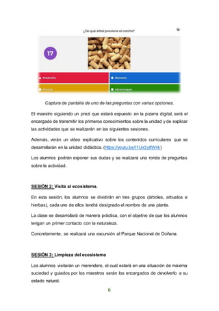 6
Captura de pantalla de uno de las preguntas con varias opciones.
El maestro siguiendo un prezi que estará expuesto en la pizarra digital, será el
encargado de transmitir los primeros conocimientos sobre la unidad y de explicar
las actividades que se realizarán en las siguientes sesiones.
Además, verán un vídeo explicativo sobre los contenidos curriculares que se
desarrollarán en la unidad didáctica. (https://youtu.be/I1Ux3yItW4k)
Los alumnos podrán exponer sus dudas y se realizará una ronda de preguntas
sobre la actividad.
SESIÓN 2: Visita al ecosistema.
En esta sesión, los alumnos se dividirán en tres grupos (árboles, arbustos e
hierbas), cada uno de ellos tendrá designado el nombre de una planta.
La clase se desarrollará de manera práctica, con el objetivo de que los alumnos
tengan un primer contacto con la naturaleza.
Concretamente, se realizará una excursión al Parque Nacional de Doñana.
SESIÓN 3: Limpieza del ecosistema
Los alumnos visitarán un merendero, el cual estará en una situación de máxima
suciedad y guiados por los maestros serán los encargados de devolverlo a su
estado natural.
 