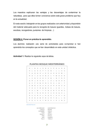 7
Los maestros explicaran las ventajas y las desventajas de contaminar la
naturaleza, para que ellos tomen conciencia sobre este grave problema que hay
en la actualidad.
En esta sesión, trabajarán en los grupos realizados con anterioridad y dispondrán
del material adecuado para la recogida de basura (guantes, bolsas de basura,
escobas, recogedores, punzones de limpieza…)
SESIÓN 4: Poner en práctica lo aprendido.
Los alumnos realizarán una serie de actividades para comprobar si han
aprendido los conceptos que se han desarrollado en esta unidad didáctica.
Actividad 1: Realiza la siguiente sopa de letras.
 