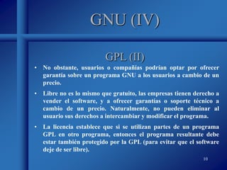 10
GNU (IV)
• No obstante, usuarios o compañías podrían optar por ofrecer
garantía sobre un programa GNU a los usuarios a cambio de un
precio.
• Libre no es lo mismo que gratuito, las empresas tienen derecho a
vender el software, y a ofrecer garantías o soporte técnico a
cambio de un precio. Naturalmente, no pueden eliminar al
usuario sus derechos a intercambiar y modificar el programa.
• La licencia establece que si se utilizan partes de un programa
GPL en otro programa, entonces el programa resultante debe
estar también protegido por la GPL (para evitar que el software
deje de ser libre).
GPL (II)
 