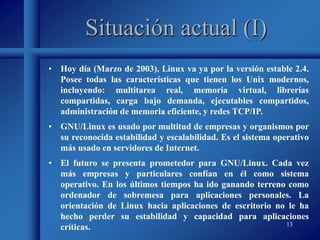 13
Situación actual (I)
• Hoy día (Marzo de 2003), Linux va ya por la versión estable 2.4.
Posee todas las características que tienen los Unix modernos,
incluyendo: multitarea real, memoria virtual, librerías
compartidas, carga bajo demanda, ejecutables compartidos,
administración de memoria eficiente, y redes TCP/IP.
• GNU/Linux es usado por multitud de empresas y organismos por
su reconocida estabilidad y escalabilidad. Es el sistema operativo
más usado en servidores de Internet.
• El futuro se presenta prometedor para GNU/Linux. Cada vez
más empresas y particulares confían en él como sistema
operativo. En los últimos tiempos ha ido ganando terreno como
ordenador de sobremesa para aplicaciones personales. La
orientación de Linux hacia aplicaciones de escritorio no le ha
hecho perder su estabilidad y capacidad para aplicaciones
críticas.
 