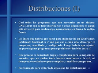 15
Distribuciones (I)
• Casi todos los programas que son necesarios en un sistema
GNU/Linux son de libre distribución y están disponibles en algún
sitio de la red para su descarga, normalmente en forma de código
fuente.
• Lo único que habría que hacer para disponer de un GNU/Linux
totalmente funcional es ir uno por uno a cada sitio, descargar el
programa, compilarlo y configurarlo. Luego habría que ajustar
un poco algunos programas para que interactúen bien entre sí.
• Este proceso es demasiado largo y complicado para la mayoría de
usuarios, que no suelen tener buenas conexionas a la red, ni
tiempo ni conocimientos para compilar y modificar programas.
• Precisamente para evitar todo esto están las distribuciones
 