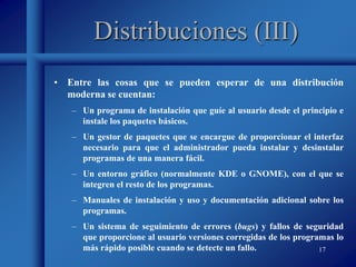 17
Distribuciones (III)
• Entre las cosas que se pueden esperar de una distribución
moderna se cuentan:
– Un programa de instalación que guíe al usuario desde el principio e
instale los paquetes básicos.
– Un gestor de paquetes que se encargue de proporcionar el interfaz
necesario para que el administrador pueda instalar y desinstalar
programas de una manera fácil.
– Un entorno gráfico (normalmente KDE o GNOME), con el que se
integren el resto de los programas.
– Manuales de instalación y uso y documentación adicional sobre los
programas.
– Un sistema de seguimiento de errores (bugs) y fallos de seguridad
que proporcione al usuario versiones corregidas de los programas lo
más rápido posible cuando se detecte un fallo.
 