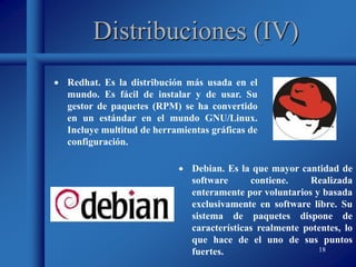 18
Distribuciones (IV)
 Redhat. Es la distribución más usada en el
mundo. Es fácil de instalar y de usar. Su
gestor de paquetes (RPM) se ha convertido
en un estándar en el mundo GNU/Linux.
Incluye multitud de herramientas gráficas de
configuración.
 Debian. Es la que mayor cantidad de
software contiene. Realizada
enteramente por voluntarios y basada
exclusivamente en software libre. Su
sistema de paquetes dispone de
características realmente potentes, lo
que hace de el uno de sus puntos
fuertes.
 