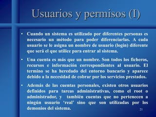 21
Usuarios y permisos (I)
• Cuando un sistema es utilizado por diferentes personas es
necesario un método para poder diferenciarlas. A cada
usuario se le asigna un nombre de usuario (login) diferente
que será el que utilice para entrar al sistema.
• Una cuenta es más que un nombre. Son todos los ficheros,
recursos e información correspondientes al usuario. El
termino se ha heredado del entorno bancario y aparece
debido a la necesidad de cobrar por los servicios prestados.
• Además de las cuentas personales, existen otros usuarios
definidos para tareas administrativas, como el root o
administrador, y también cuentas que no pertenecen a
ningún usuario ‘real’ sino que son utilizadas por los
demonios del sistema.
 