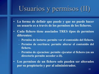 22
Usuarios y permisos (II)
• La forma de definir que puede y que no puede hacer
un usuario es a través de los permisos de los ficheros.
• Cada fichero tiene asociados TRES tipos de permisos
diferentes:
– Permiso de lectura: permite ver el contenido del fichero.
– Permiso de escritura: permite alterar el contenido del
fichero.
– Permiso de ejecucion: permite ejecutar el fichero (en un
directorio permite acceder a él).
• Los permisos de un fichero solo pueden ser alterados
por su propietario y por al administrador.
 
