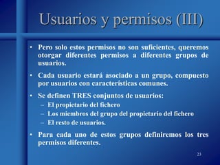 23
Usuarios y permisos (III)
• Pero solo estos permisos no son suficientes, queremos
otorgar diferentes permisos a diferentes grupos de
usuarios.
• Cada usuario estará asociado a un grupo, compuesto
por usuarios con características comunes.
• Se definen TRES conjuntos de usuarios:
– El propietario del fichero
– Los miembros del grupo del propietario del fichero
– El resto de usuarios.
• Para cada uno de estos grupos definiremos los tres
permisos diferentes.
 