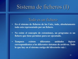 25
Sistema de ficheros (I)
• En el sistema de ficheros de los Unix, todo, absolutamente
todo esta representado por un fichero.
• No existe el concepto de extensiones, un programa es un
fichero que tiene permisos para ser ejecutado.
• Tampoco existen diferentes unidades lógicas
correspondientes a los diferentes sistemas de archivos. Todo
lo que hay en el sistema cuelga del directorio raíz /.
Todo es un fichero
 