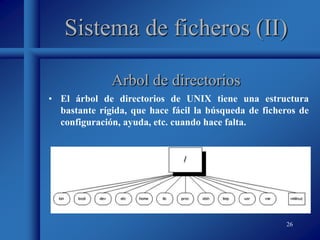 26
Sistema de ficheros (II)
• El árbol de directorios de UNIX tiene una estructura
bastante rígida, que hace fácil la búsqueda de ficheros de
configuración, ayuda, etc. cuando hace falta.
Arbol de directorios
 