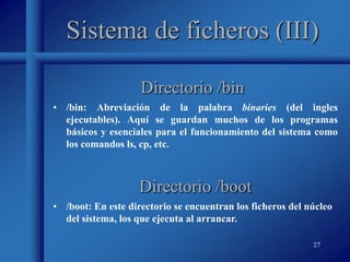27
Sistema de ficheros (III)
• /bin: Abreviación de la palabra binaries (del ingles
ejecutables). Aquí se guardan muchos de los programas
básicos y esenciales para el funcionamiento del sistema como
los comandos ls, cp, etc.
Directorio /bin
Directorio /boot
• /boot: En este directorio se encuentran los ficheros del núcleo
del sistema, los que ejecuta al arrancar.
 