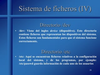 28
Sistema de ficheros (IV)
• /dev: Viene del ingles device (dispositivo). Este directorio
contiene ficheros que representan los dispositivos del sistema.
Estos ficheros son fundamentales para que el sistema funcione
correctamente.
Directorio /dev
Directorio /etc
• /etc: Aquí se encuentran ficheros relativos a la configuración
local del sistema, y de los programas, por ejemplo:
/etc/passwd guarda información de cada uno de los usuarios
 