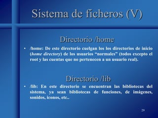 29
Sistema de ficheros (V)
• /home: De este directorio cuelgan los los directorios de inicio
(home directory) de los usuarios “normales” (todos excepto el
root y las cuentas que no pertenecen a un usuario real).
Directorio /home
Directorio /lib
• /lib: En este directorio se encuentran las bibliotecas del
sistema, ya sean bibliotecas de funciones, de imágenes,
sonidos, iconos, etc..
 