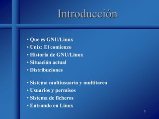 3
Introducción
• Que es GNU/Linux
• Unix: El comienzo
• Historia de GNU/Linux
• Situación actual
• Distribuciones
• Sistema multiusuario y multitarea
• Usuarios y permisos
• Sistema de ficheros
• Entrando en Linux
 