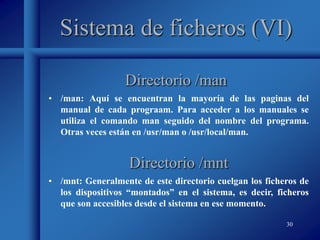 30
Sistema de ficheros (VI)
• /man: Aquí se encuentran la mayoría de las paginas del
manual de cada prograam. Para acceder a los manuales se
utiliza el comando man seguido del nombre del programa.
Otras veces están en /usr/man o /usr/local/man.
Directorio /man
Directorio /mnt
• /mnt: Generalmente de este directorio cuelgan los ficheros de
los dispositivos “montados” en el sistema, es decir, ficheros
que son accesibles desde el sistema en ese momento.
 
