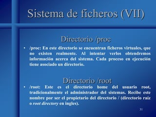 31
Sistema de ficheros (VII)
• /proc: En este directorio se encuentran ficheros virtuales, que
no existen realmente. Al intentar verlos obtendremos
información acerca del sistema. Cada proceso en ejecución
tiene asociado un directorio.
Directorio /proc
Directorio /root
• /root: Este es el directorio home del usuario root,
tradicionalmente el administrador del sistemas. Recibe este
nombre por ser el propietario del directorio / (directorio raíz
o root directory en ingles).
 