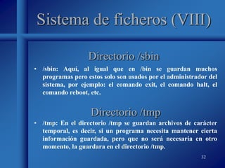 32
Sistema de ficheros (VIII)
• /sbin: Aquí, al igual que en /bin se guardan muchos
programas pero estos solo son usados por el administrador del
sistema, por ejemplo: el comando exit, el comando halt, el
comando reboot, etc.
Directorio /sbin
Directorio /tmp
• /tmp: En el directorio /tmp se guardan archivos de carácter
temporal, es decir, si un programa necesita mantener cierta
información guardada, pero que no será necesaria en otro
momento, la guardara en el directorio /tmp.
 