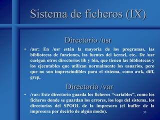 33
Sistema de ficheros (IX)
• /usr: En /usr están la mayoría de los programas, las
bibliotecas de funciones, las fuentes del kernel, etc.. De /usr
cuelgan otros directorios lib y bin, que tienen las bibliotecas y
los ejecutables que utilizan normalmente los usuarios, pero
que no son imprescindibles para el sistema, como awk, diff,
grep,
Directorio /usr
Directorio /var
• /var: Este directorio guarda los ficheros “variables”, como los
ficheros donde se guardan los errores, los logs del sistema, los
directorios del SPOOL de la impresora (el buffer de la
impresora por decirlo de algún modo).
 