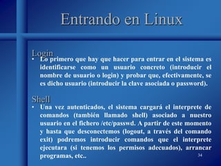 34
Entrando en Linux
• Lo primero que hay que hacer para entrar en el sistema es
identificarse como un usuario concreto (introducir el
nombre de usuario o login) y probar que, efectivamente, se
es dicho usuario (introducir la clave asociada o password).
Login
Shell
• Una vez autenticados, el sistema cargará el interprete de
comandos (también llamado shell) asociado a nuestro
usuario en el fichero /etc/passwd. A partir de este momento
y hasta que desconectemos (logout, a través del comando
exit) podremos introducir comandos que el interprete
ejecutara (si tenemos los permisos adecuados), arrancar
programas, etc..
 