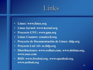 35
Links
• Linux: www.linux.org
• Linux kernel: www.kernel.org
• Proyecto GNU: www.gnu.org
• Linux Counter: counter.li.org
• Proyecto de Documentación de Linux: tldp.org
• Proyecto LuCAS: es.tldp.org
• Distribuciones: www.redhat.com, www.debian.org,
www.suse.com
• BSD: www.freebsd.org, www.openbsd.org,
www.netbsd.org
 
