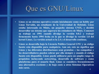 4
Que es GNU/Linux
• Linux es un sistema operativo creado inicialmente como un hobby por
Linus Torvalds, un estudiante de la Universidad de Helsinki. Linus
estaba interesado en Minix, un pequeño sistema UNIX, y decidió
desarrollar un sistema que superara los estándares de Minix. Comenzó
su trabajo en 1991 cuando divulgo la versión 0.0.2 y trabajó
firmemente hasta 1994 fecha en la que se divulgó la versión 1.0 del
kernel Linux. La versión actual es la 2.4 y el desarrollo continua.
• Linux se desarrolla bajo la Licencia Publica General GNU y su código
fuente esta disponible para cualquiera. Aun así, esto no significa que
Linux y las diferentes distribuciones sean gratuitas -- las compañías y
los desarrolladores pueden cobrar por ello siempre y cuando el código
fuente este disponible. Linux puede utilizarse para un amplio rango de
propósitos incluyendo networking, desarrollo de software y como
plataforma para el usuario final. Linux se considera frecuentemente
una alternativa excelente y de bajo coste a otros Sistemas Operativos
más caros.
 