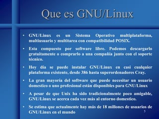 5
Que es GNU/Linux
• GNU/Linux es un Sistema Operativo multiplataforma,
multiusuario y multitarea con compatibilidad POSIX.
• Esta compuesto por software libre. Podemos descargarlo
gratuitamente o comprarlo a una compañía junto con el soporte
técnico.
• Hoy día se puede instalar GNU/Linux en casi cualquier
plataforma existente, desde 386 hasta superordenadores Cray.
• La gran mayoría del software que puede necesitar un usuario
domestico o uno profesional están disponibles para GNU/Linux
• A pesar de que Unix ha sido tradicionalmente poco amigable,
GNU/Linux se acerca cada vez más al entorno domestico.
• Se estima que actualmente hay más de 18 millones de usuarios de
GNU/Linux en el mundo
 