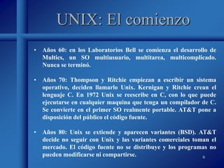 6
UNIX: El comienzo
• Años 60: en los Laboratorios Bell se comienza el desarrollo de
Multics, un SO multiusuario, multitarea, multicomplicado.
Nunca se terminó.
• Años 70: Thompson y Ritchie empiezan a escribir un sistema
operativo, deciden llamarlo Unix. Kernigan y Ritchie crean el
lenguaje C. En 1972 Unix se reescribe en C, con lo que puede
ejecutarse en cualquier maquina que tenga un compilador de C.
Se convierte en el primer SO realmente portable. AT&T pone a
disposición del público el código fuente.
• Años 80: Unix se extiende y aparecen variantes (BSD). AT&T
decide no seguir con Unix y las variantes comerciales toman el
mercado. El código fuente no se distribuye y los programas no
pueden modificarse ni compartirse.
 
