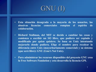 7
GNU (I)
• Esta situación desagrada a la mayoría de los usuarios, las
abusivas licencias comerciales rompían el espíritu de
colaboración.
• Richard Stallman, del MIT se decide a cambiar las cosas y
comienza a escribir un SO libre, que pudiera ser copiado y
modificado por quien quisiera. Se basa en Unix intentando
mejorarlo donde pudiera. Elige el nombre para recalcar la
diferencia entre Unix (mayoritariamente comercial) y su sistema
(que será libre): GNU (Gnu’s Not Unix).
• Para administrar los recursos disponibles del proyecto GNU crea
la Free Software Fundation y esta desarrolla la licencia GPL
 