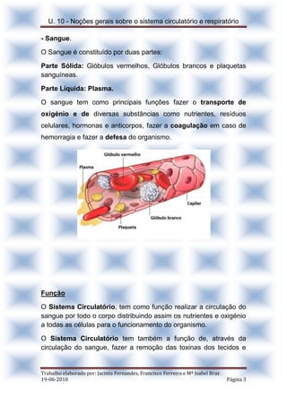 U. 10 - Noções gerais sobre o sistema circulatório e respiratório
Trabalho elaborado por: Jacinta Fernandes, Francisco Ferreira e Mª Isabel Braz
19-06-2010 Página 3
- Sangue.
O Sangue é constituído por duas partes:
Parte Sólida: Glóbulos vermelhos, Glóbulos brancos e plaquetas
sanguíneas.
Parte Líquida: Plasma.
O sangue tem como principais funções fazer o transporte de
oxigénio e de diversas substâncias como nutrientes, resíduos
celulares, hormonas e anticorpos, fazer a coagulação em caso de
hemorragia e fazer a defesa do organismo.
Função
O Sistema Circulatório, tem como função realizar a circulação do
sangue por todo o corpo distribuindo assim os nutrientes e oxigénio
a todas as células para o funcionamento do organismo.
O Sistema Circulatório tem também a função de, através da
circulação do sangue, fazer a remoção das toxinas dos tecidos e
 