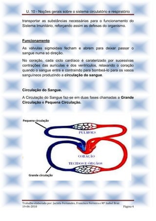 U. 10 - Noções gerais sobre o sistema circulatório e respiratório
Trabalho elaborado por: Jacinta Fernandes, Francisco Ferreira e Mª Isabel Braz
19-06-2010 Página 4
transportar as substâncias necessárias para o funcionamento do
Sistema Imunitário, reforçando assim as defesas do organismo.
Funcionamento
As válvulas sigmoidais fecham e abrem para deixar passar o
sangue numa só direção.
No coração, cada ciclo cardíaco é caraterizado por sucessivas
contrações das aurículas e dos ventrículos, relaxando o coração
quando o sangue entra e contraindo para bombeá-lo para os vasos
sanguíneos produzindo a circulação do sangue.
Circulação do Sangue.
A Circulação do Sangue faz-se em duas fases chamadas a Grande
Circulação e Pequena Circulação.
 