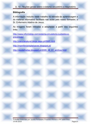 U. 10 - Noções gerais sobre o sistema circulatório e respiratório
Trabalho elaborado por: Jacinta Fernandes, Francisco Ferreira e Mª Isabel Braz
19-06-2010 Página 6
Bibliografia
A informação incluída neste trabalho foi retirada da aprendizagem e
do material informativo facilitado nas aulas pelo nosso formador, o
Sr. Enfermeiro Adelino de Jesus.
As imagens foram retiradas e adaptadas a partir dos seguintes
links:
http://www.informetop.com/sistema-circulatorio-cuidados-e-
prevencao/
http://ciencianatural.blogs.sapo.pt/8965.html
http://mamiferosrepteisaves.blogspot.pt/
http://deodefreitas.blogspot.pt/2009_06_01_archive.html
 