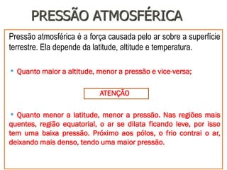 PRESSÃO ATMOSFÉRICA
Pressão atmosférica é a força causada pelo ar sobre a superfície
terrestre. Ela depende da latitude, altitude e temperatura.
• Quanto maior a altitude, menor a pressão e vice-versa;
ATENÇÃO
• Quanto menor a latitude, menor a pressão. Nas regiões mais
quentes, região equatorial, o ar se dilata ficando leve, por isso
tem uma baixa pressão. Próximo aos pólos, o frio contrai o ar,
deixando mais denso, tendo uma maior pressão.
 