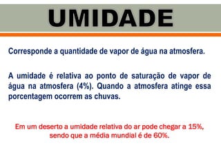 Corresponde a quantidade de vapor de água na atmosfera.
A umidade é relativa ao ponto de saturação de vapor de
água na atmosfera (4%). Quando a atmosfera atinge essa
porcentagem ocorrem as chuvas.
Em um deserto a umidade relativa do ar pode chegar a 15%,
sendo que a média mundial é de 60%.
 