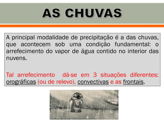 A principal modalidade de precipitação é a das chuvas,
que acontecem sob uma condição fundamental: o
arrefecimento do vapor de água contido no interior das
nuvens.
Tal arrefecimento dá-se em 3 situações diferentes:
orográficas (ou de relevo), convectivas e as frontais.
 