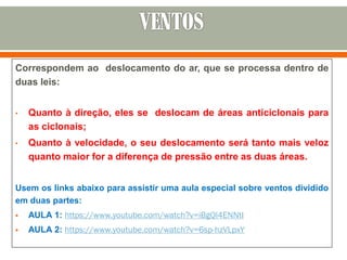 Correspondem ao deslocamento do ar, que se processa dentro de
duas leis:
• Quanto à direção, eles se deslocam de áreas anticiclonais para
as ciclonais;
• Quanto à velocidade, o seu deslocamento será tanto mais veloz
quanto maior for a diferença de pressão entre as duas áreas.
Usem os links abaixo para assistir uma aula especial sobre ventos dividido
em duas partes:
 AULA 1: https://www.youtube.com/watch?v=iBgQl4ENNtI
 AULA 2: https://www.youtube.com/watch?v=6sp-hzVLpxY
 