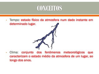 • Tempo: estado físico da atmosfera num dado instante em
determinado lugar.
• Clima: conjunto dos fenômenos meteorológicos que
caracterizam o estado médio da atmosfera de um lugar, ao
longo dos anos.
 