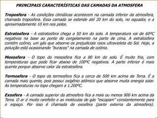 PRINCIPAIS CARACTERÍSTICAS DAS CAMADAS DA ATMOSFERA
Troposfera - As condições climáticas acontecem na camada inferior da atmosfera,
chamada troposfera. Essa camada se estende até 20 km do solo, no equador, e a
aproximadamente 10 km nos polos.
Estratosfera - A estratosfera chega a 50 km do solo. A temperatura vai de 60ºC
negativos na base ao ponte de congelamento na parte de cima. A estratosfera
contém ozônio, um gás que absorve os prejudiciais raios ultravioleta do Sol. Hoje, a
poluição está ocasionando "buracos" na camada de ozônio.
Mesosfera - O topo da mesosfera fica a 80 km do solo. É muito fria, com
temperaturas que pode ficar abaixo de 100ºC negativos. A parte inferior é mais
quente porque absorve calor da estratosfera.
Termosfera - O topo da termosfera fica a cerca de 500 km acima da Terra. É a
camada mais quente, pois possui oxigênio atômico que absorve muita energia solar.
As temperaturas no topo chegam a 1.200ºC.
Exosfera - A camada superior da atmosfera fica a mais ou menos 900 km acima da
Terra. O ar é muito rarefeito e as moléculas de gás "escapam" constantemente para
o espaço. Por isso é chamada de exosfera (parte externa da atmosfera).
 