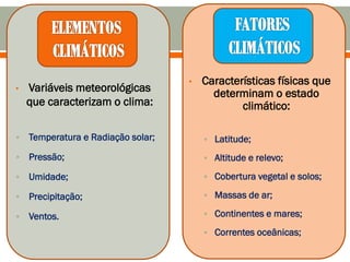 • Variáveis meteorológicas
que caracterizam o clima:
 Temperatura e Radiação solar;
 Pressão;
 Umidade;
 Precipitação;
 Ventos.
• Características físicas que
determinam o estado
climático:
 Latitude;
 Altitude e relevo;
 Cobertura vegetal e solos;
 Massas de ar;
 Continentes e mares;
 Correntes oceânicas;
 