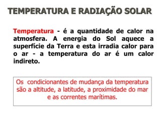 TEMPERATURA E RADIAÇÃO SOLAR
Temperatura - é a quantidade de calor na
atmosfera. A energia do Sol aquece a
superfície da Terra e esta irradia calor para
o ar - a temperatura do ar é um calor
indireto.
Os condicionantes de mudança da temperatura
são a altitude, a latitude, a proximidade do mar
e as correntes marítimas.
 