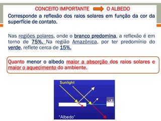 CONCEITO IMPORTANTE - O ALBEDO
Corresponde a reflexão dos raios solares em função da cor da
superfície de contato.
Nas regiões polares, onde o branco predomina, a reflexão é em
torno de 75%. Na região Amazônica, por ter predomínio do
verde, reflete cerca de 15%.
Quanto menor o albedo maior a absorção dos raios solares e
maior o aquecimento do ambiente.
 